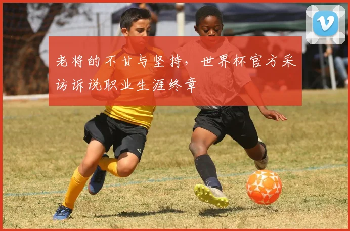 老将的不甘与坚持，世界杯官方采访诉说职业生涯终章
