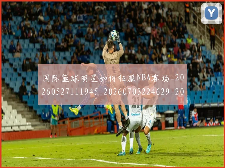 国际篮球明星如何征服NBA赛场_20260527111945_20260703224629_20260719165727