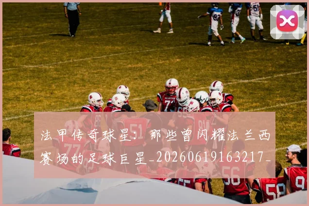法甲传奇球星：那些曾闪耀法兰西赛场的足球巨星_20260619163217_20260707153106