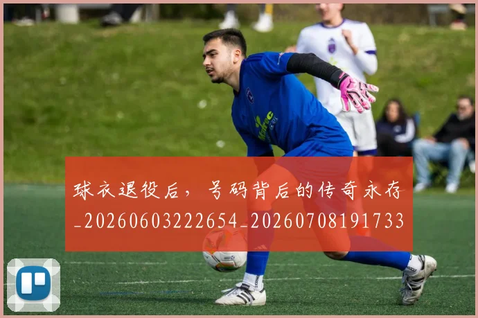 球衣退役后，号码背后的传奇永存_20260603222654_20260708191733