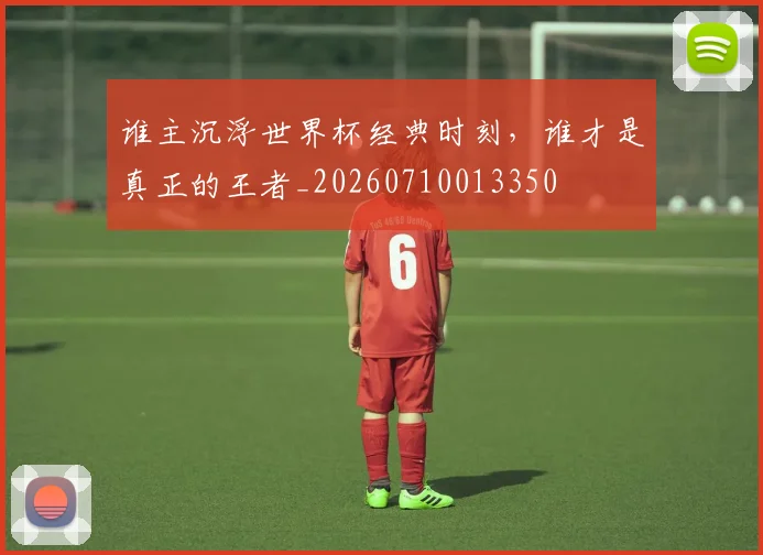 谁主沉浮世界杯经典时刻，谁才是真正的王者_20260710013350