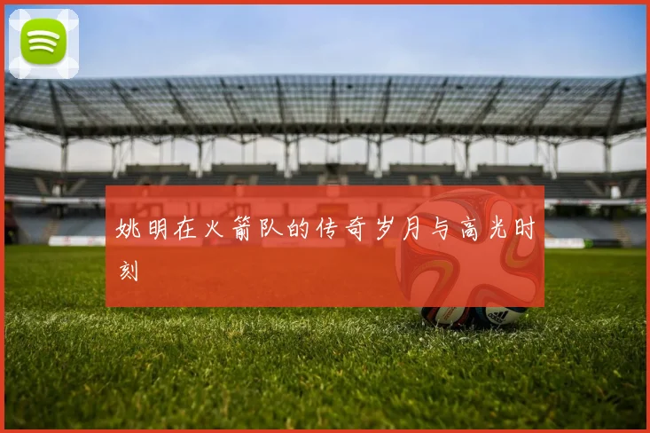 姚明在火箭队的传奇岁月与高光时刻