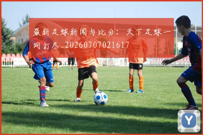 最新足球新闻与比分：天下足球一网打尽_20260707021617