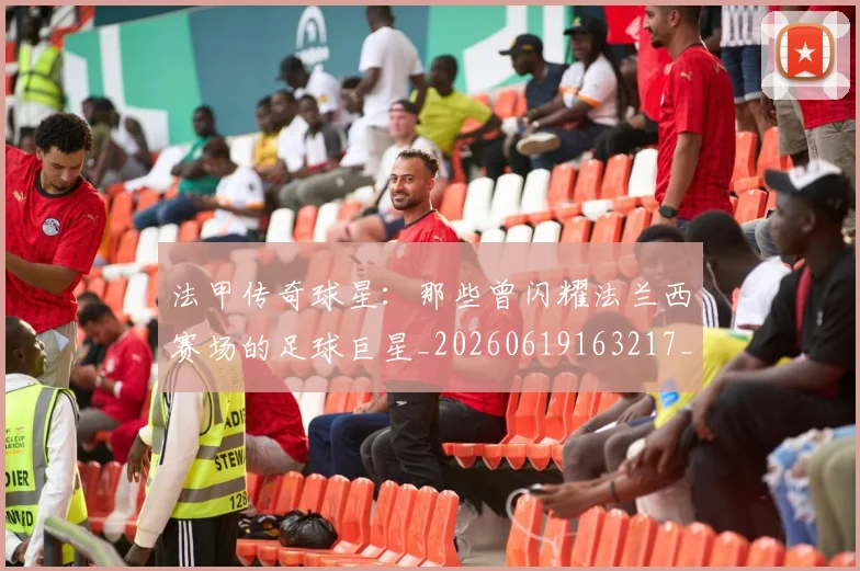 法甲传奇球星：那些曾闪耀法兰西赛场的足球巨星_20260619163217_20260707153106