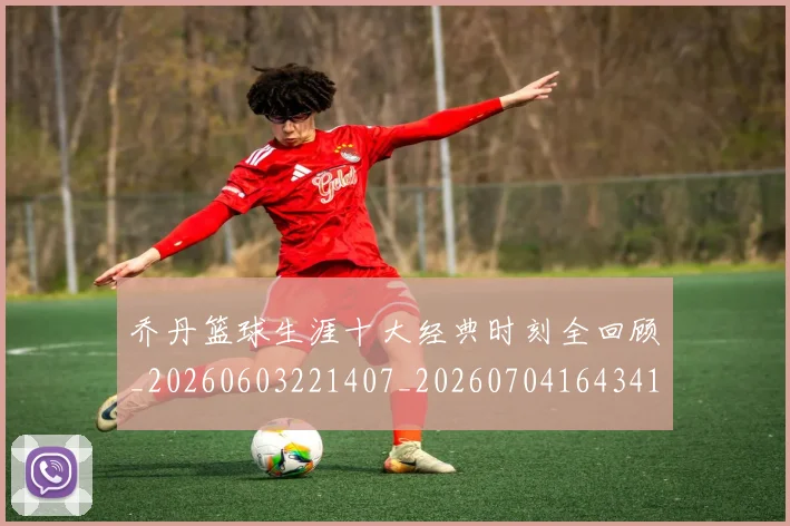 乔丹篮球生涯十大经典时刻全回顾_20260603221407_20260704164341