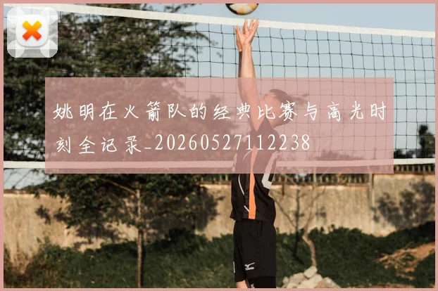姚明在火箭队的经典比赛与高光时刻全记录_20260527112238
