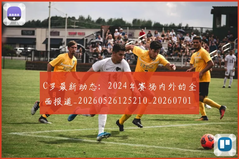 C罗最新动态：2024年赛场内外的全面报道_20260526125210_20260701213031
