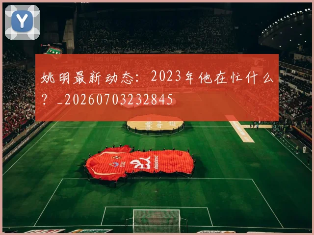 姚明最新动态：2023年他在忙什么？_20260703232845