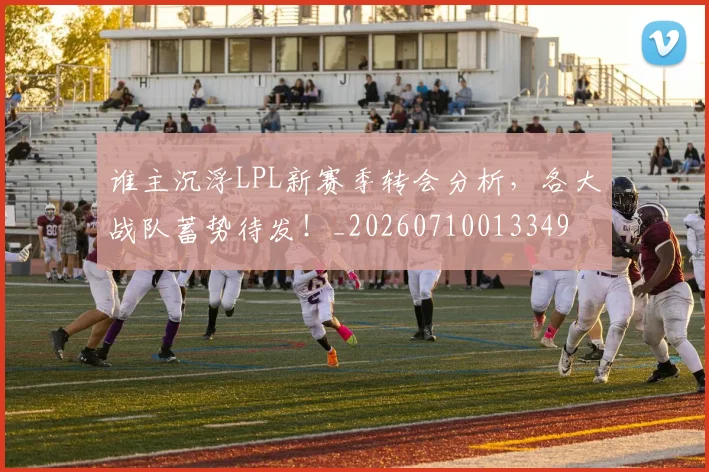 谁主沉浮LPL新赛季转会分析，各大战队蓄势待发！_20260710013349