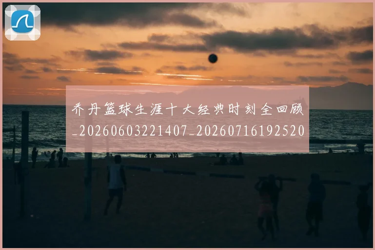 乔丹篮球生涯十大经典时刻全回顾_20260603221407_20260716192520
