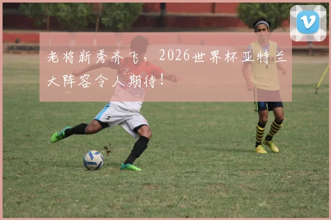 老将新秀齐飞，2026世界杯亚特兰大阵容令人期待！