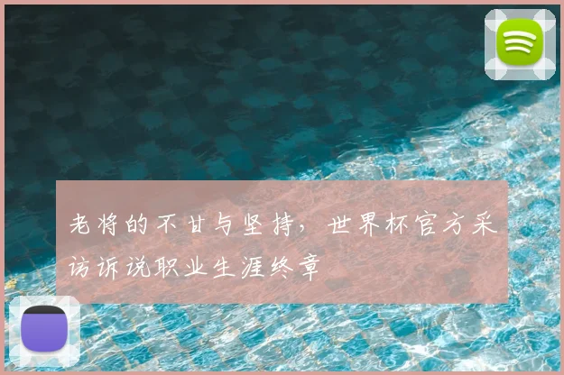 老将的不甘与坚持，世界杯官方采访诉说职业生涯终章