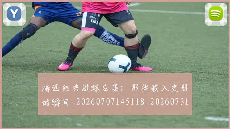 梅西经典进球合集：那些载入史册的瞬间_20260707145118_20260731182215