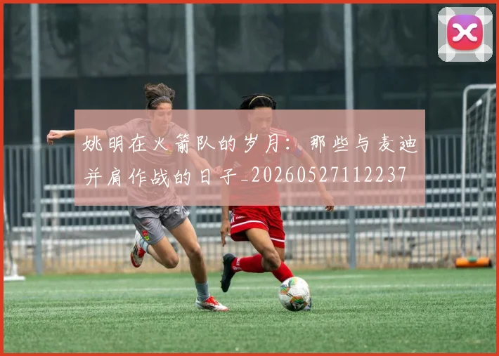 姚明在火箭队的岁月：那些与麦迪并肩作战的日子_20260527112237