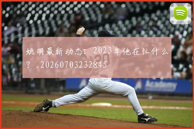 姚明最新动态:2023年他在忙什么?_20260703232845