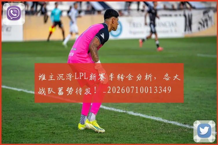 谁主沉浮LPL新赛季转会分析，各大战队蓄势待发！_20260710013349