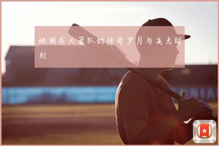 姚明在火箭队的传奇岁月与高光时刻