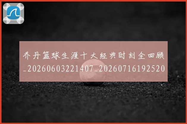 乔丹篮球生涯十大经典时刻全回顾_20260603221407_20260716192520